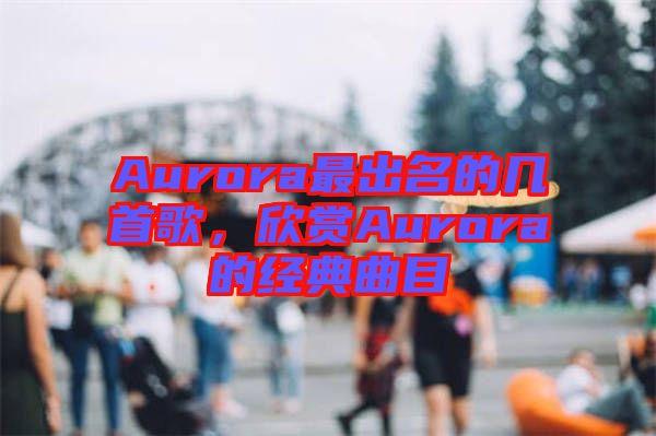 Aurora最出名的幾首歌，欣賞Aurora的經(jīng)典曲目