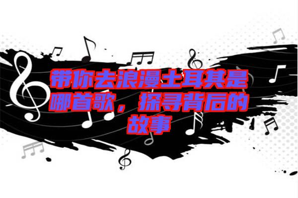 帶你去浪漫土耳其是哪首歌，探尋背后的故事