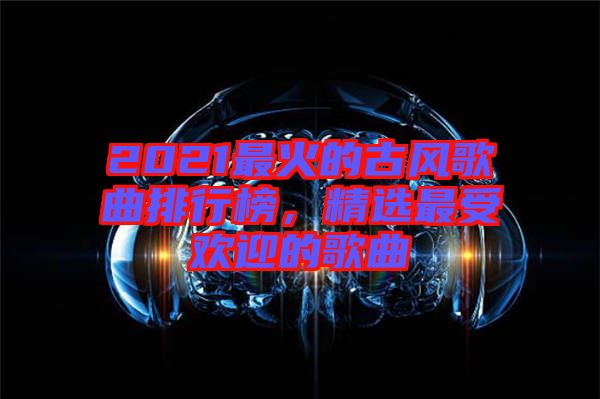 2021最火的古風歌曲排行榜，精選最受歡迎的歌曲