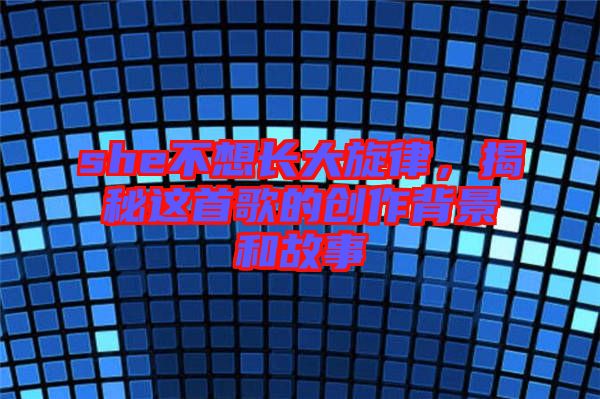 she不想長(zhǎng)大旋律，揭秘這首歌的創(chuàng)作背景和故事