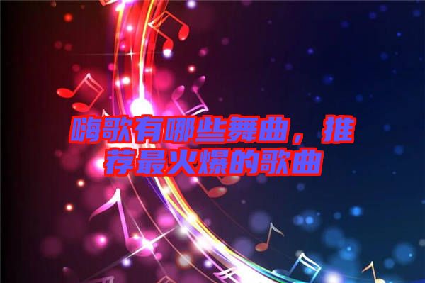 嗨歌有哪些舞曲，推薦最火爆的歌曲