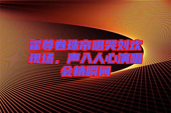 霍尊卷珠簾唱哭劉歡現(xiàn)場(chǎng)，聲入人心演唱會(huì)精瞬間