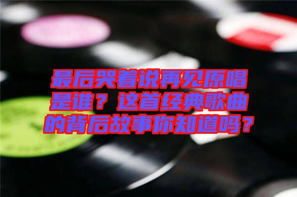 最后哭著說再見原唱是誰？這首經典歌曲的背后故事你知道嗎？