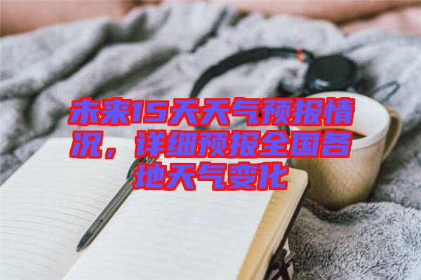 未來15天天氣預(yù)報情況，詳細(xì)預(yù)報全國各地天氣變化