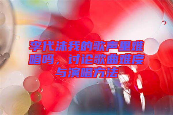 李代沫我的歌聲里難唱嗎，討論歌曲難度與演唱方法