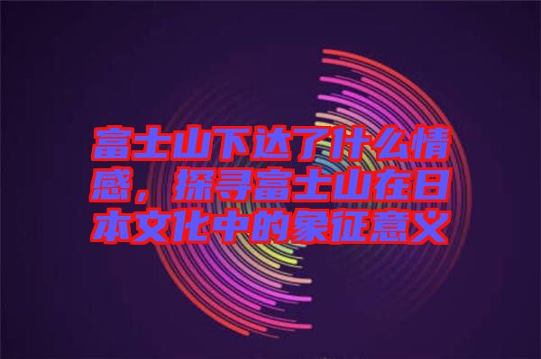 富士山下達了什么情感，探尋富士山在日本文化中的象征意義