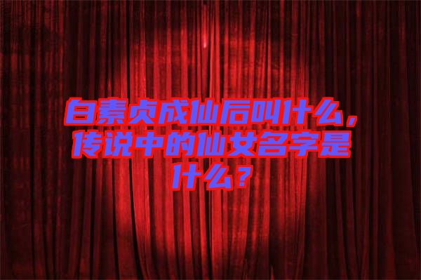 白素貞成仙后叫什么，傳說中的仙女名字是什么？