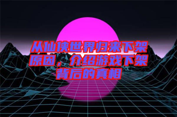 從仙俠世界歸來下架原因，介紹游戲下架背后的真相