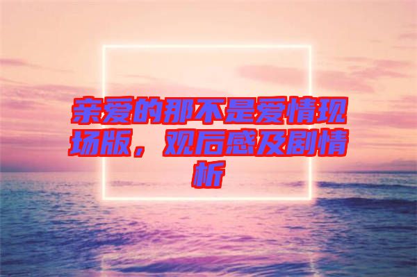 親愛的那不是愛情現(xiàn)場(chǎng)版，觀后感及劇情析