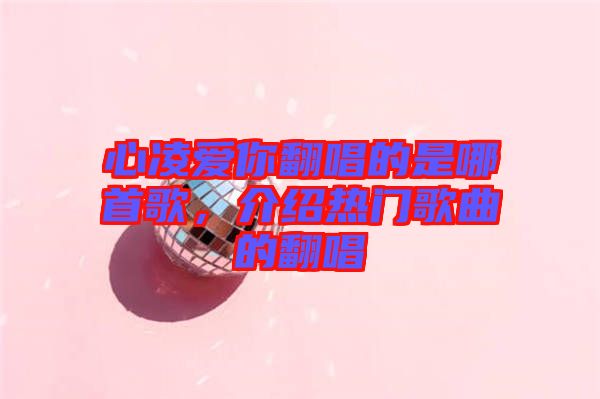 心凌愛(ài)你翻唱的是哪首歌，介紹熱門(mén)歌曲的翻唱
