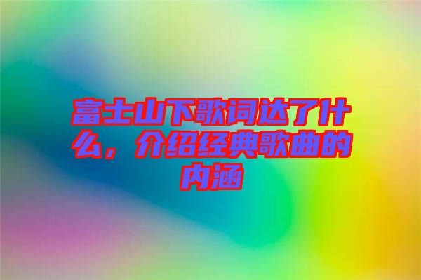 富士山下歌詞達(dá)了什么，介紹經(jīng)典歌曲的內(nèi)涵