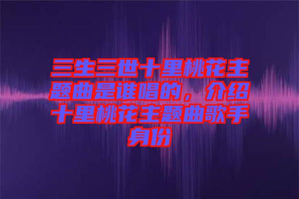 三生三世十里桃花主題曲是誰唱的，介紹十里桃花主題曲歌手身份