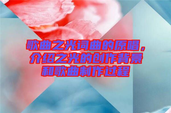 歌曲之光詞曲的原唱，介紹之光的創作背景和歌曲制作過程