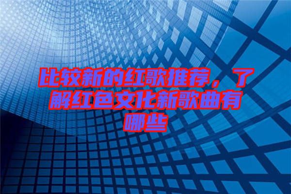 比較新的紅歌推薦，了解紅色文化新歌曲有哪些