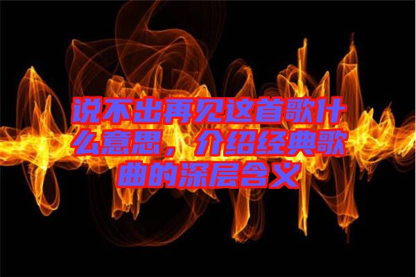 說不出再見這首歌什么意思，介紹經典歌曲的深層含義