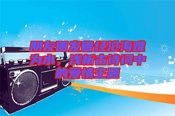 朋友圈發曾經滄海難為水，淺析古詩詞中的愛情主題