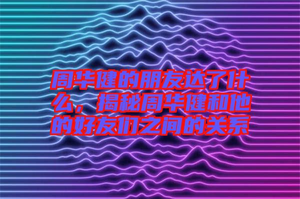 周華健的朋友達了什么，揭秘周華健和他的好友們之間的關(guān)系