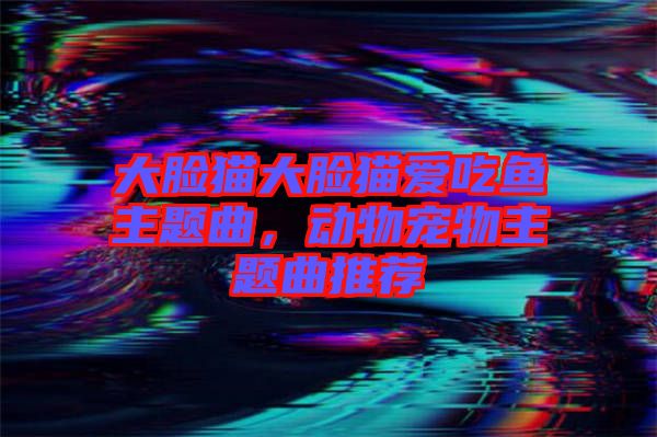 大臉貓大臉貓愛吃魚主題曲，動(dòng)物寵物主題曲推薦