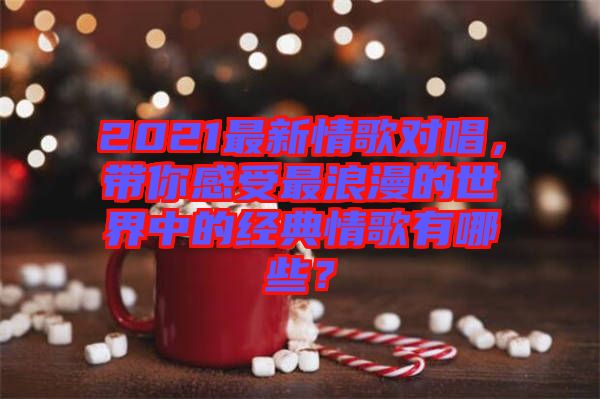 2021最新情歌對唱，帶你感受最浪漫的世界中的經典情歌有哪些？