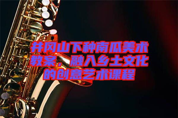 井岡山下種南瓜美術教案，融入鄉土文化的創意藝術課程