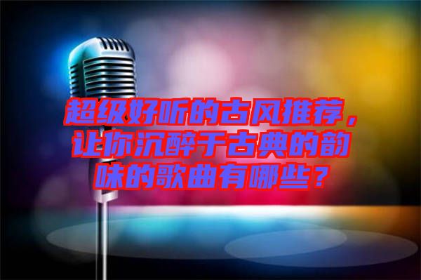 超級好聽的古風推薦，讓你沉醉于古典的韻味的歌曲有哪些？