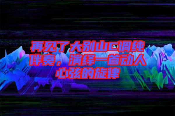 再見了大別山C調純伴奏，演繹一首動人心弦的旋律