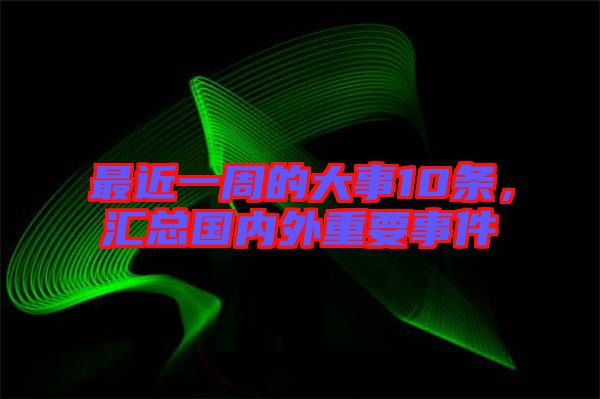 最近一周的大事10條，匯總國內外重要事件