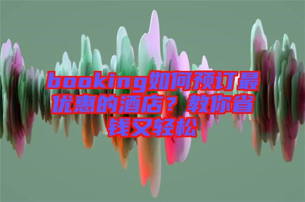 booking如何預(yù)訂最優(yōu)惠的酒店？教你省錢又輕松