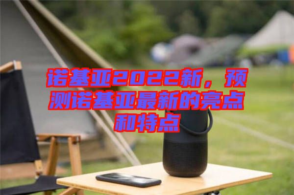 諾基亞2022新，預測諾基亞最新的亮點和特點