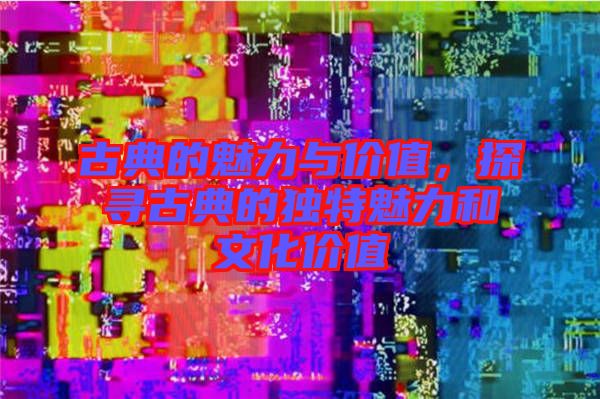 古典的魅力與價值，探尋古典的獨特魅力和文化價值