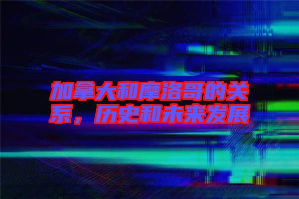 加拿大和摩洛哥的關系，歷史和未來發(fā)展