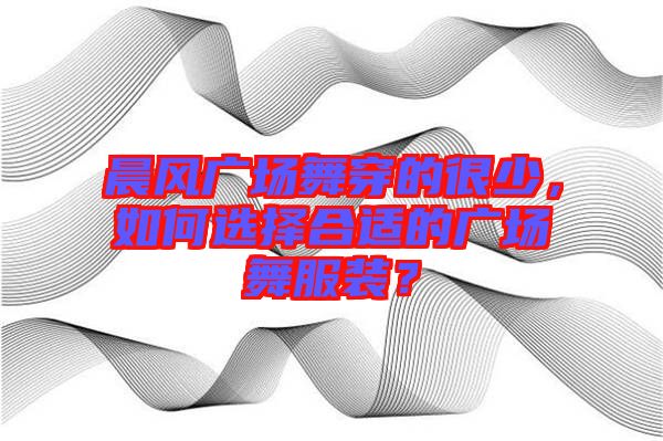 晨風廣場舞穿的很少，如何選擇合適的廣場舞服裝？