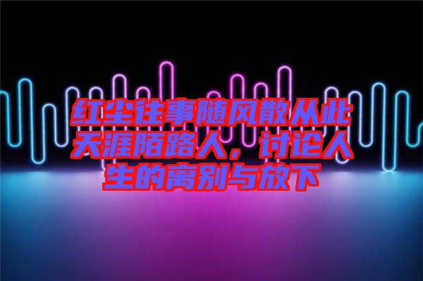 紅塵往事隨風散從此天涯陌路人，討論人生的離別與放下