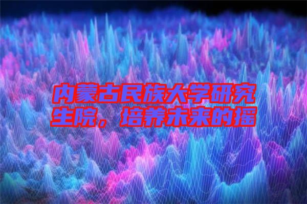 內蒙古民族大學研究生院，培養(yǎng)未來的搖