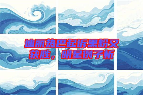 迪麗熱巴起訴黑粉又獲勝，明星例子析