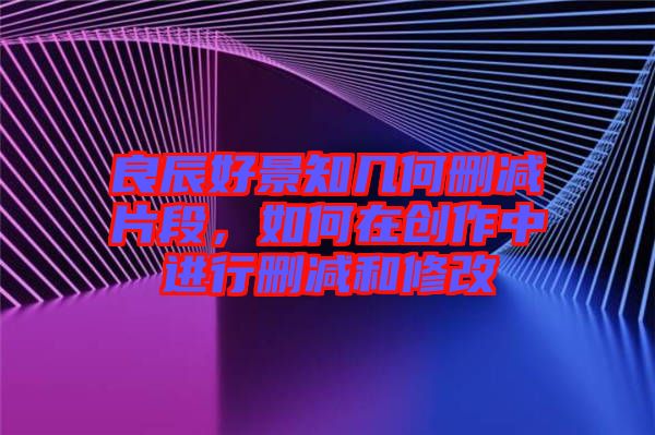 良辰好景知幾何刪減片段，如何在創作中進行刪減和修改