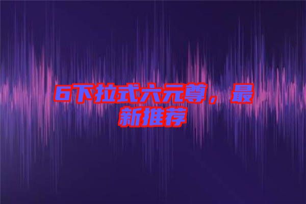 6下拉式六元尊，最新推薦