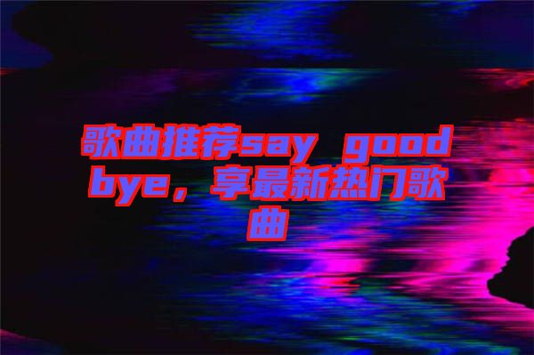 歌曲推薦say goodbye，享最新熱門歌曲