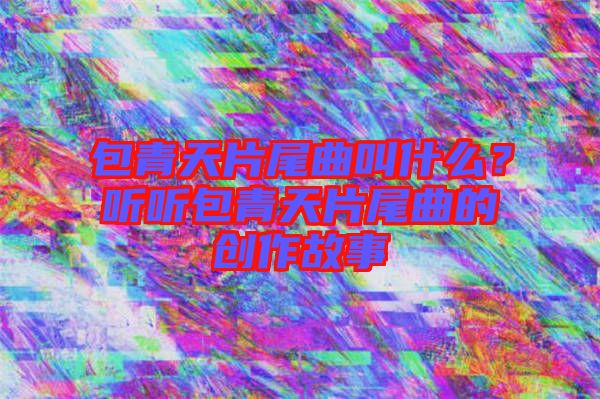 包青天片尾曲叫什么？聽聽包青天片尾曲的創作故事