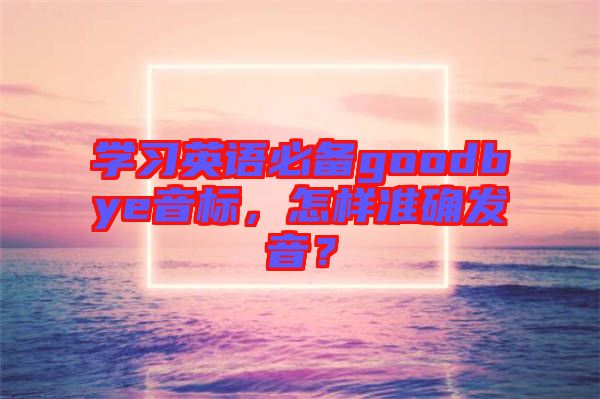 學習英語必備goodbye音標，怎樣準確發(fā)音？