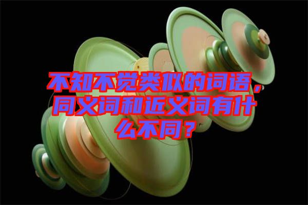 不知不覺類似的詞語，同義詞和近義詞有什么不同？