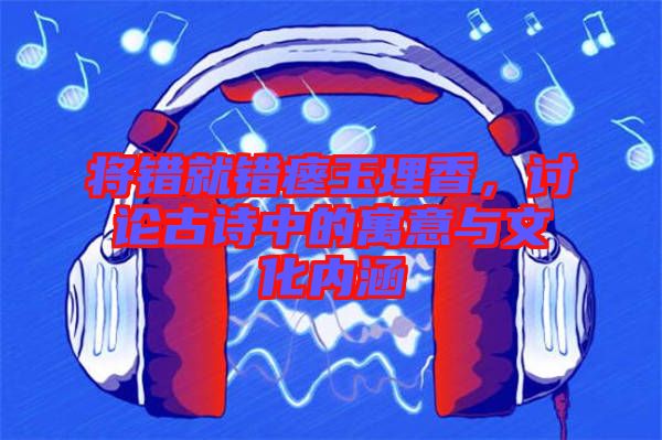 將錯就錯瘞玉埋香，討論古詩中的寓意與文化內涵