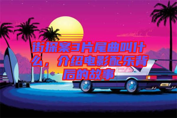 街探案3片尾曲叫什么，介紹電影配樂背后的故事
