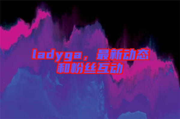 ladyga，最新動(dòng)態(tài)和粉絲互動(dòng)