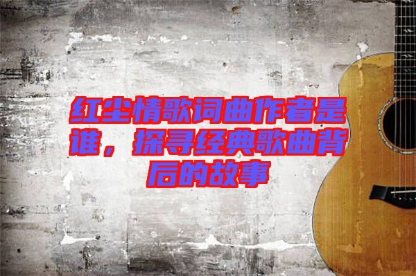 紅塵情歌詞曲作者是誰，探尋經典歌曲背后的故事