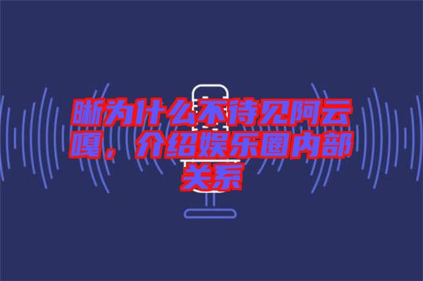 晰為什么不待見(jiàn)阿云嘎，介紹娛樂(lè)圈內(nèi)部關(guān)系