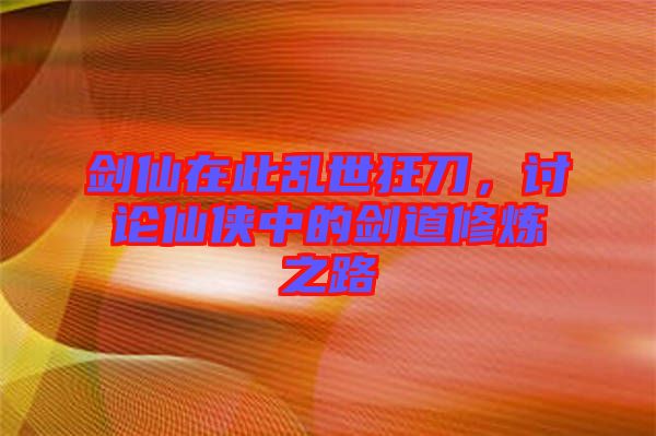 劍仙在此亂世狂刀，討論仙俠中的劍道修煉之路