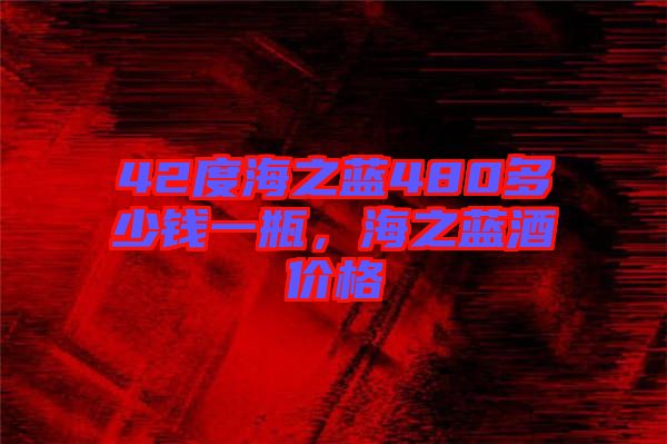 42度海之藍480多少錢一瓶，海之藍酒價格