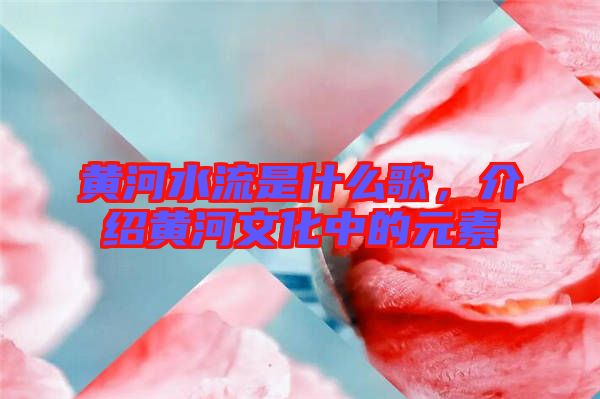 黃河水流是什么歌，介紹黃河文化中的元素