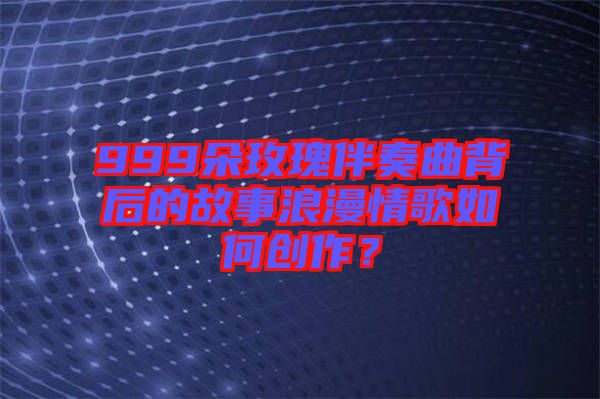 999朵玫瑰伴奏曲背后的故事浪漫情歌如何創作？